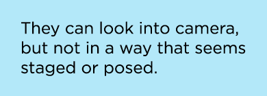 They can look into camera, but not in a way that seems staged or posed.