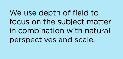 We use depth of field to focus on the subject matter in combination with natural perspectives and scale.
