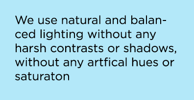 We use natural and balanced lighting without any harsh contrasts or shadows, without any artfical hues or saturaton